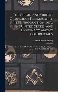 The Origin And Objects Of Ancient Freemasonry, Its Introduction Into The United States, And Legitimacy Among Colored Men: A Treatise Delivered Before St. Cyprian Lodge, No. 13, June 24th, A.d. 1853, A.l. 5853