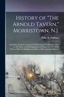 History of The Arnold Tavern, Morristown, N.J.: And Many Incidents Connected With General Washington's Stay in This Place, as his Headquarters in Winter of 1777: With Views of Historic Buildings And Places of Revolutionary Interest