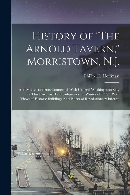 History of The Arnold Tavern, Morristown, N.J.: And Many Incidents Connected With General Washington's Stay in This Place, as his Headquarters in Winter of 1777: With Views of Historic Buildings And Places of Revolutionary Interest