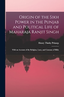 Origin of the Sikh Power in the Punjab and Political Life of Maharaja Ranjit Singh; With an Account of the Religion, Laws, and Customs of Sikhs