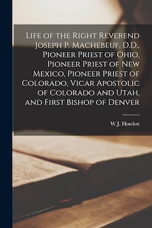 Life of the Right Reverend Joseph P. Machebeuf, D.D., Pioneer Priest of Ohio, Pioneer Priest of New Mexico, Pioneer Priest of Colorado, Vicar Apostolic of Colorado and Utah, and First Bishop of Denver