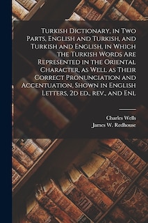 Turkish Dictionary, in two Parts, English and Turkish, and Turkish and English, in Which the Turkish Words are Represented in the Oriental Character, as Well as Their Correct Pronunciation and Accentuation, Shown in English Letters, 2d ed., rev., and Enl