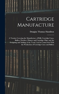 Cartridge Manufacture; a Treatise Covering the Manufacture of Rifle Cartridge Cases, Bullets, Powders, Primers and Cartridge Clips, and the Designing and Making of the Tools Used in Connection With the Production of Cartridge Cases and Bullets