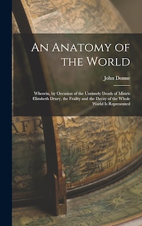 An Anatomy of the World: Wherein, by Occasion of the Untimely Death of Mistris Elizabeth Drury, the Frailty and the Decay of the Whole World Is Represented