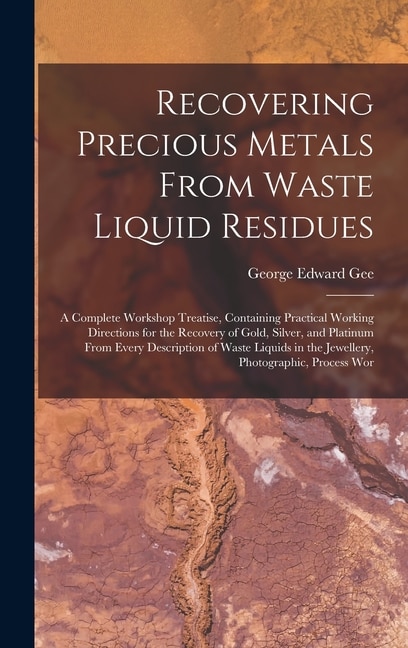 Couverture_Recovering Precious Metals From Waste Liquid Residues; a Complete Workshop Treatise, Containing Practical Working Directions for the Recovery of Gold, Silver, and Platinum From Every Description of Waste Liquids in the Jewellery, Photographic, Process Wor
