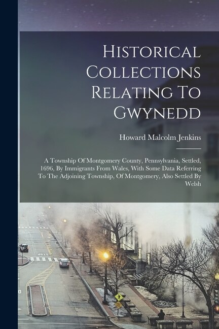 Historical Collections Relating To Gwynedd: A Township Of Montgomery County, Pennsylvania, Settled, 1696, By Immigrants From Wales, With Some Data Referring To The Adjoining Township, Of Montgomery, Also Settled By Welsh