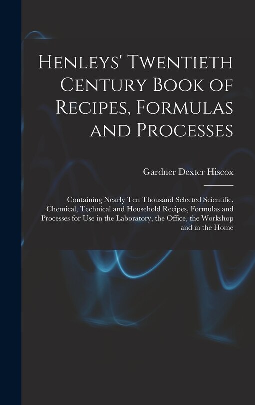 Henleys' Twentieth Century Book of Recipes, Formulas and Processes: Containing Nearly Ten Thousand Selected Scientific, Chemical, Technical and Household Recipes, Formulas and Processes for Use in the Laboratory, the Office, the Workshop and in the Home