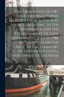 Front cover_The Ordinance Of 1787, Together With Papers Selected From Authentic Sources Relating To The Ordinance And The Establishment Of Civil Government, July 15, 1788, At marietta, On The Ohio, In The Territory Of The United States, Northwest Of The River