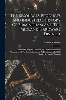 The Resources, Products And Industrial History Of Birmingham And The Midland Hardware District: A Series Of Reports, Collected By The Local Industries Committee Of The British Association At Birmingham, In 1865: Edited By Samuel Timmins