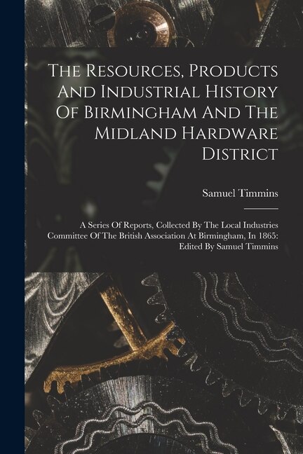 The Resources, Products And Industrial History Of Birmingham And The Midland Hardware District: A Series Of Reports, Collected By The Local Industries Committee Of The British Association At Birmingham, In 1865: Edited By Samuel Timmins