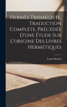 Hermès Trismégiste, Traduction Complète, Précédée D'une Étude Sur L'origine Des Livres Hermétiques