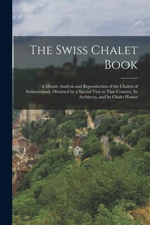 The Swiss Chalet Book: A Minute Analysis and Reproduction of the Chalets of Switzwerland, Obtained by a Special Visit to That Country, Its Architects, and Its Chalet Homes