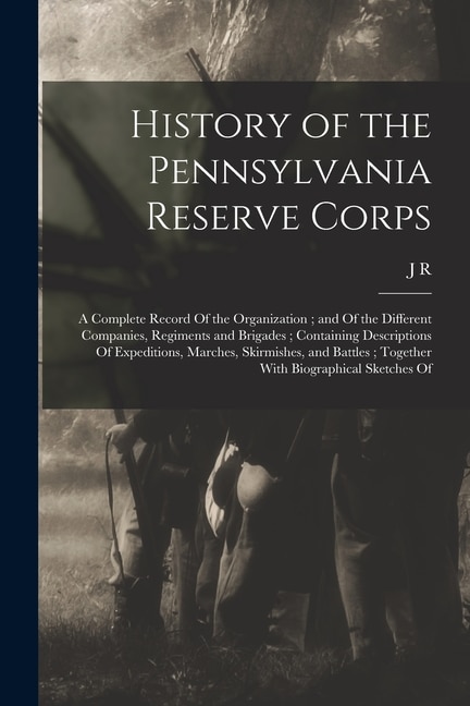 History of the Pennsylvania Reserve Corps: A Complete Record Of the Organization; and Of the Different Companies, Regiments and Brigades; Containing Descriptions Of Expeditions, Marches, Skirmishes, and Battles; Together With Biographical Sketches Of