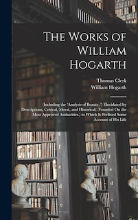 The Works of William Hogarth: (Including the 'analysis of Beauty, ') Elucidated by Descriptions, Critical, Moral, and Historical; (Founded On the Most Approved Authorities.) to Which Is Prefixed Some Account of His Life