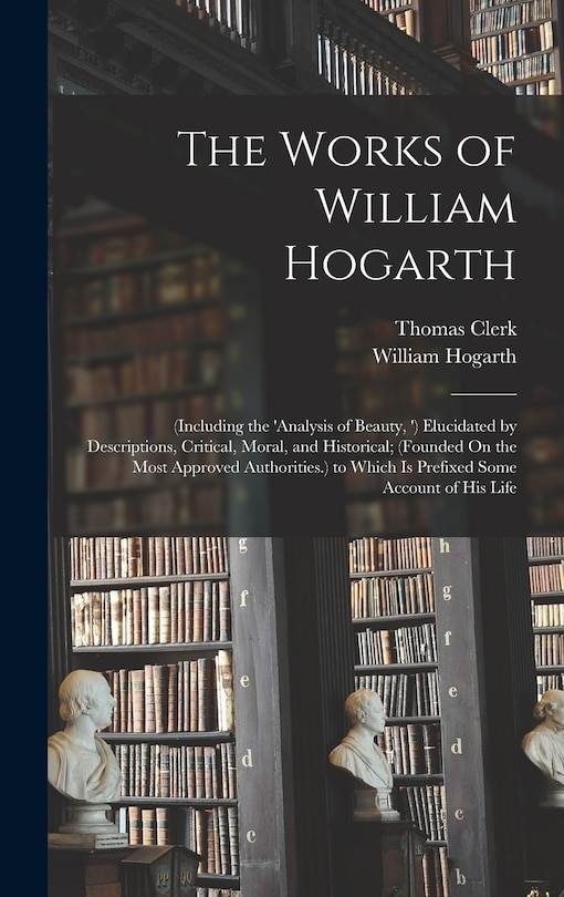 The Works of William Hogarth: (Including the 'analysis of Beauty, ') Elucidated by Descriptions, Critical, Moral, and Historical; (Founded On the Most Approved Authorities.) to Which Is Prefixed Some Account of His Life