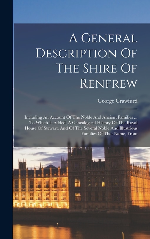 A General Description Of The Shire Of Renfrew: Including An Account Of The Noble And Ancient Families ... To Which Is Added, A Genealogical History Of The Royal House Of Stewart, And Of The Several Noble And Illustrious Families Of That Name, From