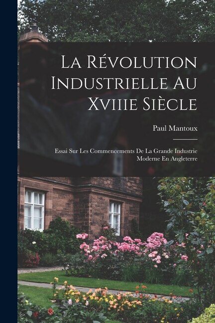 La Révolution Industrielle Au Xviiie Siècle: Essai Sur Les Commencements De La Grande Industrie Moderne En Angleterre