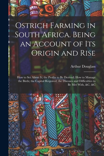 Ostrich Farming in South Africa. Being an Account of its Origin and Rise; how to set About it; the Profits to be Derived; how to Manage the Birds; the Capital Required; the Diseases and Difficulties to be met With, &c. &c
