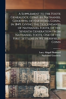 A Supplement to the Foote Genealogy, Comp. by Nathaniel Goodwin, of Hartford, Conn., in 1849. Giving the Descendants of Nathaniel Foote, of the Seventh Generation From Nathaniel Foote, one of the First Settlers in Wethersfield, Conn