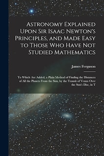 Astronomy Explained Upon Sir Isaac Newton's Principles, and Made Easy to Those Who Have Not Studied Mathematics: To Which Are Added, a Plain Method of Finding the Distances of All the Planets From the Sun, by the Transit of Venus Over the Sun's Disc, in T