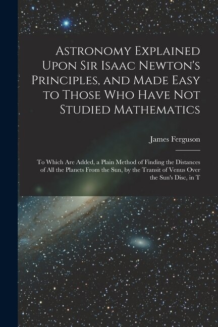 Astronomy Explained Upon Sir Isaac Newton's Principles, and Made Easy to Those Who Have Not Studied Mathematics: To Which Are Added, a Plain Method of Finding the Distances of All the Planets From the Sun, by the Transit of Venus Over the Sun's Disc, in T