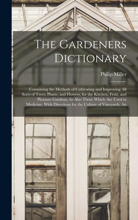 The Gardeners Dictionary: Containing the Methods of Cultivating and Improving All Sorts of Trees, Plants, and Flowers, for the Kitchen, Fruit, and Pleasure Gardens; As Also Those Which Are Used in Medicine. With Directions for the Culture of Vineyards, An