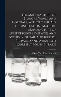 Front cover_The Manufacture of Liquors, Wines, and Cordials, Without the aid of Distillation. Also the Manufacture of Effervescing Beverages and Syrups, Vinegar, and Bitters. Prepared and Arranged Expressly for the Trade