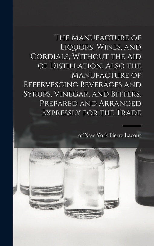 Front cover_The Manufacture of Liquors, Wines, and Cordials, Without the aid of Distillation. Also the Manufacture of Effervescing Beverages and Syrups, Vinegar, and Bitters. Prepared and Arranged Expressly for the Trade