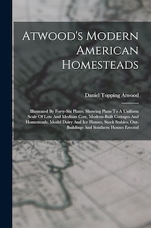 Atwood's Modern American Homesteads: Illustrated By Forty-six Plates. Showing Plans To A Uniform Scale Of Low And Medium Cost, Modern-built Cottages And Homesteads, Model Dairy And Ice Houses, Stock Stables, Out-buildings And Southern Houses Erected