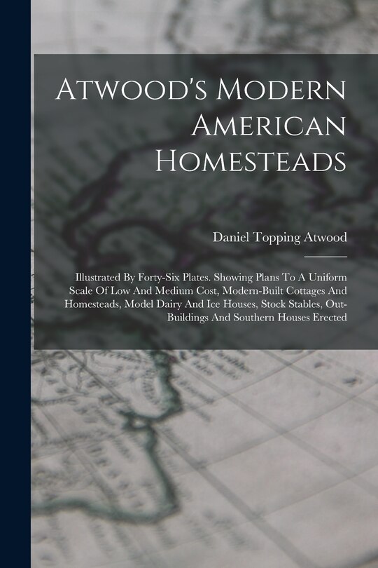 Atwood's Modern American Homesteads: Illustrated By Forty-six Plates. Showing Plans To A Uniform Scale Of Low And Medium Cost, Modern-built Cottages And Homesteads, Model Dairy And Ice Houses, Stock Stables, Out-buildings And Southern Houses Erected