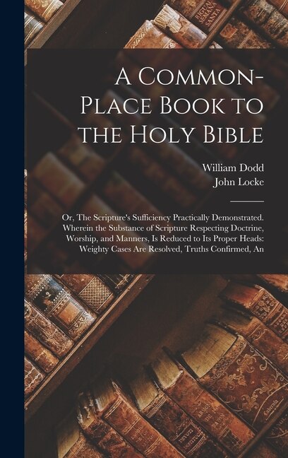 A Common-place Book to the Holy Bible: Or, The Scripture's Sufficiency Practically Demonstrated. Wherein the Substance of Scripture Respecting Doctrine, Worship, and Manners, is Reduced to its Proper Heads: Weighty Cases are Resolved, Truths Confirmed, An