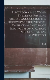 Front cover_Electrodynamic Wave-theory of Physical Forces ... Announcing the Discovery of the Physical Cause of Magnetism, of Electrodynamic Action, and of Universal Gravitation
