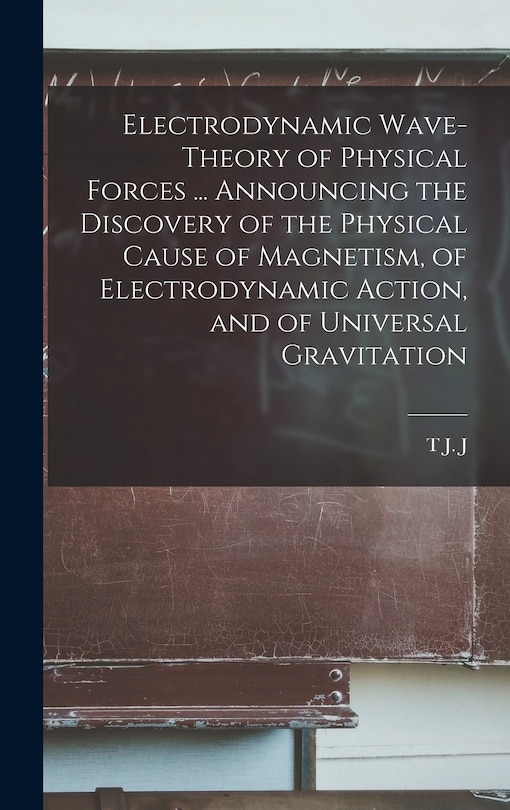Front cover_Electrodynamic Wave-theory of Physical Forces ... Announcing the Discovery of the Physical Cause of Magnetism, of Electrodynamic Action, and of Universal Gravitation