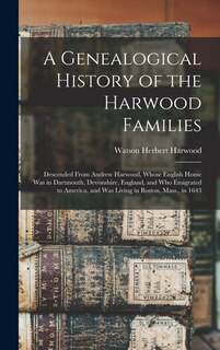 A Genealogical History of the Harwood Families: Descended From Andrew Harwood, Whose English Home Was in Dartmouth, Devonshire, England, and Who Emigrated to America, and Was Living in Boston, Mass., in 1643