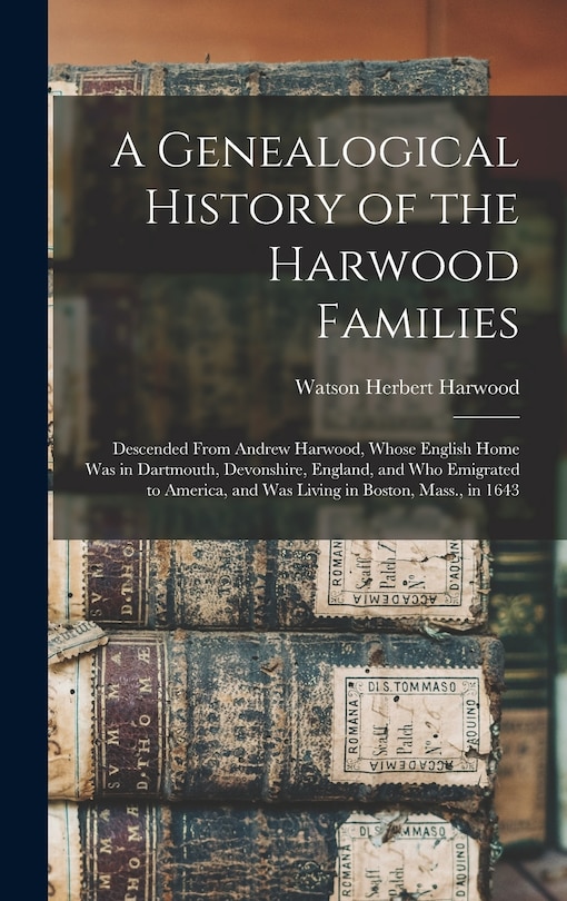 A Genealogical History of the Harwood Families: Descended From Andrew Harwood, Whose English Home Was in Dartmouth, Devonshire, England, and Who Emigrated to America, and Was Living in Boston, Mass., in 1643