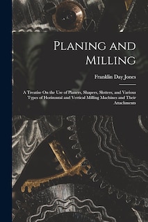 Planing and Milling: A Treatise On the Use of Planers, Shapers, Slotters, and Various Types of Horizontal and Vertical Milling Machines and Their Attachments