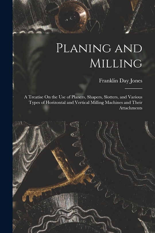 Planing and Milling: A Treatise On the Use of Planers, Shapers, Slotters, and Various Types of Horizontal and Vertical Milling Machines and Their Attachments