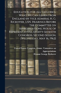 Couverture_Education for all Children, What we can Learn From England by Vice Admiral H. G. Rickover, USN. Hearings Before the Committee on Appropriations, House of Representatives, Eighty-seventh Congress, Second Session, [Wednesday, May 16, 1962]