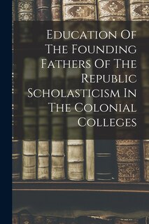 Front cover_Education Of The Founding Fathers Of The Republic Scholasticism In The Colonial Colleges