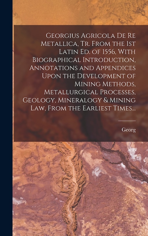 Front cover_Georgius Agricola De Re Metallica, Tr. From the 1st Latin Ed. of 1556, With Biographical Introduction, Annotations and Appendices Upon the Development of Mining Methods, Metallurgical Processes, Geology, Mineralogy & Mining Law, From the Earliest Times...