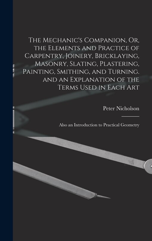 The Mechanic's Companion, Or, the Elements and Practice of Carpentry, Joinery, Bricklaying, Masonry, Slating, Plastering, Painting, Smithing, and Turning. and an Explanation of the Terms Used in Each Art: Also an Introduction to Practical Geometry