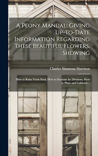 A Peony Manual; Giving Up-to-date Information Regarding These Beautiful Flowers. Showing: How to Raise From Seed, How to Increase by Divisions, How to Plant and Cultivate ..
