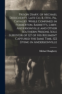 Prison Diary, of Michael Dougherty, Late Co. B, 13th., Pa., Cavalry. While Confined in Pemberton, Barrett's, Libby, Andersonville and Other Southern Prisons. Sole Survivor of 127 of his Regiment Captured the Same Time, 122 Dying in Andersonville