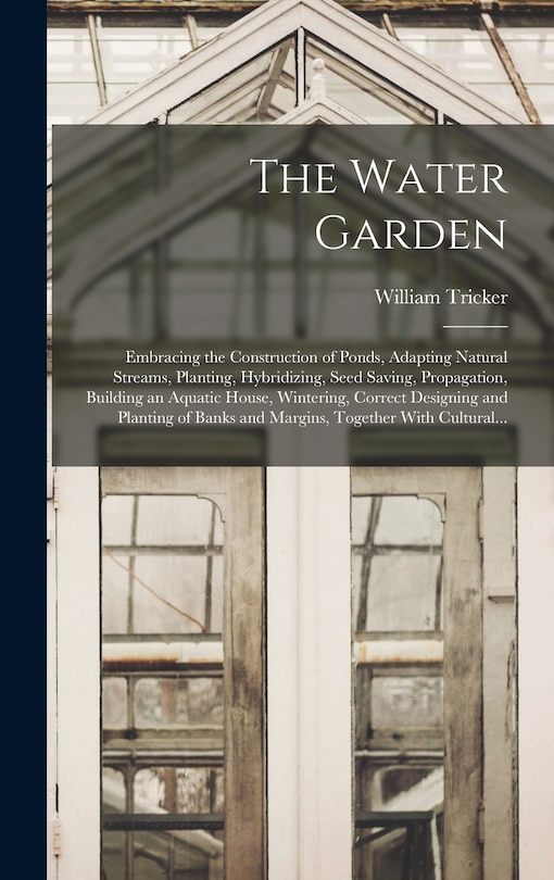 The Water Garden; Embracing the Construction of Ponds, Adapting Natural Streams, Planting, Hybridizing, Seed Saving, Propagation, Building an Aquatic House, Wintering, Correct Designing and Planting of Banks and Margins, Together With Cultural...