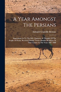 A Year Amongst The Persians: Impressions As To The Life, Character, & Thought Of The People Of Persia, Received During Twelve Months' Residence In That Country In The Years 1887-1888