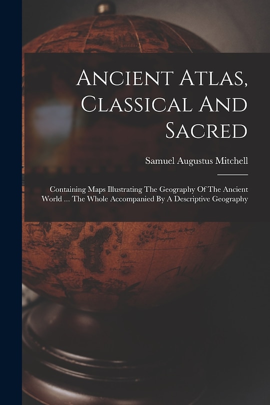 Ancient Atlas, Classical And Sacred: Containing Maps Illustrating The Geography Of The Ancient World ... The Whole Accompanied By A Descriptive Geography