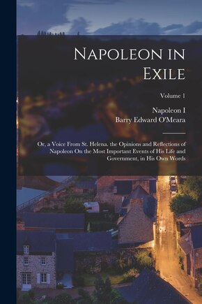 Napoleon in Exile: Or, a Voice From St. Helena. the Opinions and Reflections of Napoleon On the Most Important Events of His Life and Government, in His Own Words; Volume 1