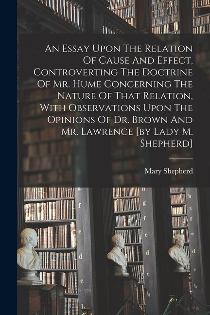Couverture_An Essay Upon The Relation Of Cause And Effect, Controverting The Doctrine Of Mr. Hume Concerning The Nature Of That Relation, With Observations Upon The Opinions Of Dr. Brown And Mr. Lawrence [by Lady M. Shepherd]