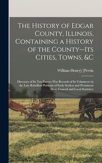 The History of Edgar County, Illinois, Containing a History of the County--Its Cities, Towns, &c: Directory of Its Tax-Payers; War Records of Its Volunteers in the Late Rebellion Portraits of Early Settlers and Prominent Men; General and Local Statistics;