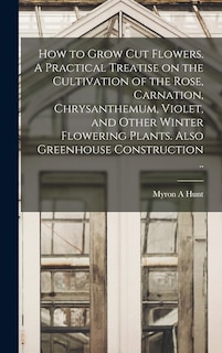 Front cover_How to Grow cut Flowers. A Practical Treatise on the Cultivation of the Rose, Carnation, Chrysanthemum, Violet, and Other Winter Flowering Plants. Also Greenhouse Construction ..